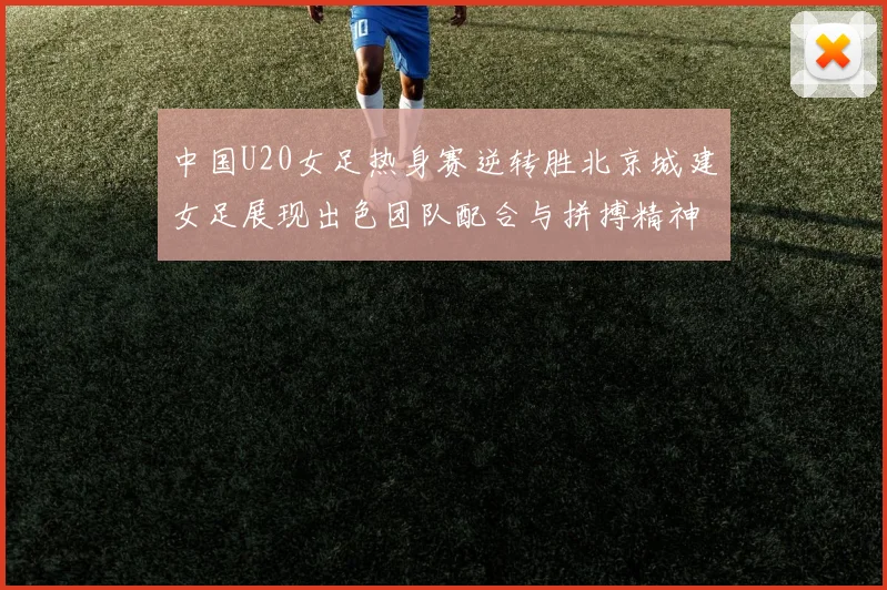 中国U20女足热身赛逆转胜北京城建女足展现出色团队配合与拼搏精神